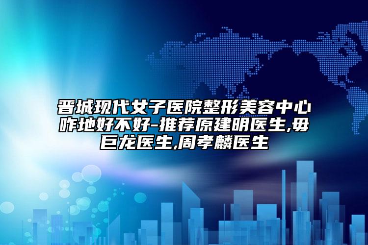晋城现代女子医院整形美容中心咋地好不好-推荐原建明医生,毋巨龙医生,周孝麟医生