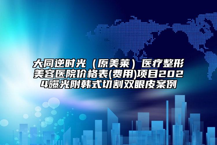 大同逆时光（原美莱）医疗整形美容医院价格表(费用)项目2024曝光附韩式切割双眼皮案例