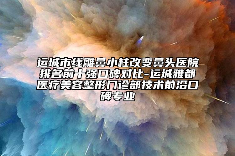 运城市线雕鼻小柱改变鼻头医院排名前十强口碑对比-运城雅都医疗美容整形门诊部技术前沿口碑专业