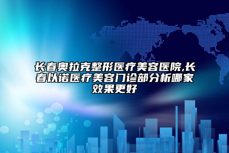 长春奥拉克整形医疗美容医院,长春以诺医疗美容门诊部分析哪家效果更好