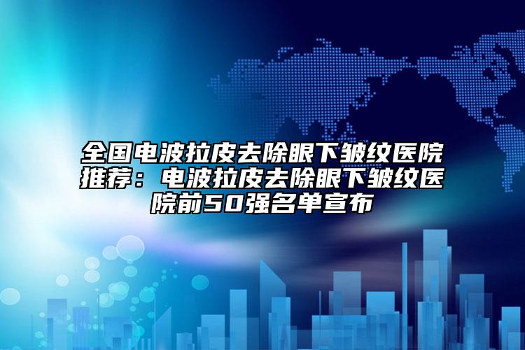 全国电波拉皮去除眼下皱纹医院推荐：电波拉皮去除眼下皱纹医院前50强名单宣布