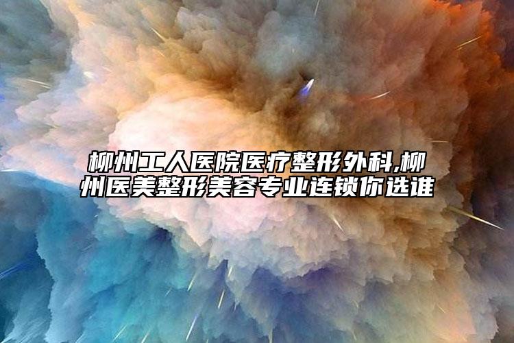 柳州工人医院医疗整形外科,柳州医美整形美容专业连锁你选谁