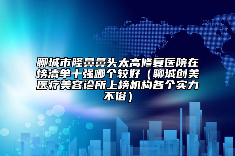 聊城市隆鼻鼻头太高修复医院在榜清单十强哪个较好（聊城创美医疗美容诊所上榜机构各个实力不俗）