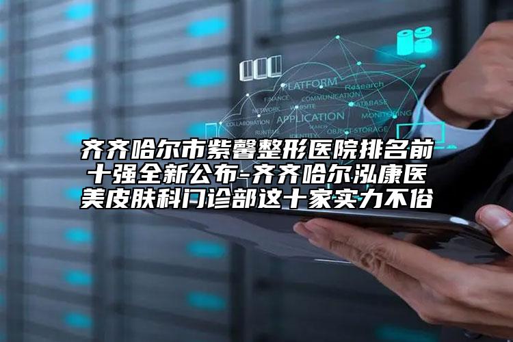 齐齐哈尔市紫馨整形医院排名前十强全新公布-齐齐哈尔泓康医美皮肤科门诊部这十家实力不俗