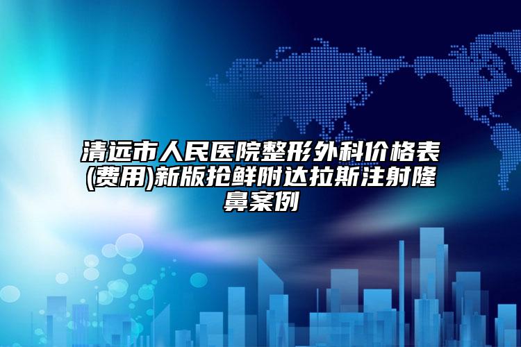 清远市人民医院整形外科价格表(费用)新版抢鲜附达拉斯注射隆鼻案例