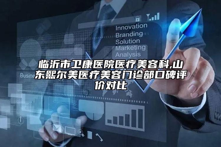 临沂市卫康医院医疗美容科,山东熙尔美医疗美容门诊部口碑评价对比