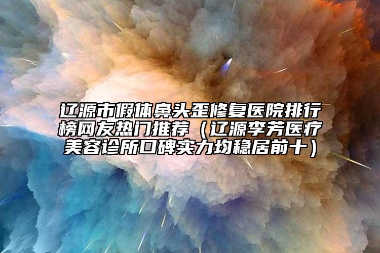 辽源市假体鼻头歪修复医院排行榜网友热门推荐（辽源李芳医疗美容诊所口碑实力均稳居前十）