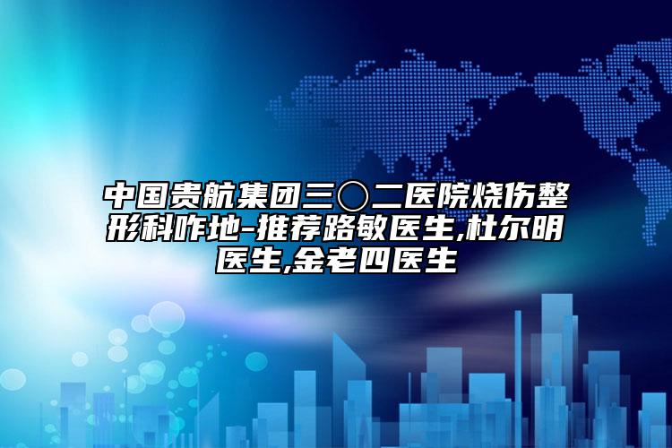 中国贵航集团三〇二医院烧伤整形科咋地-推荐路敏医生,杜尔明医生,金老四医生