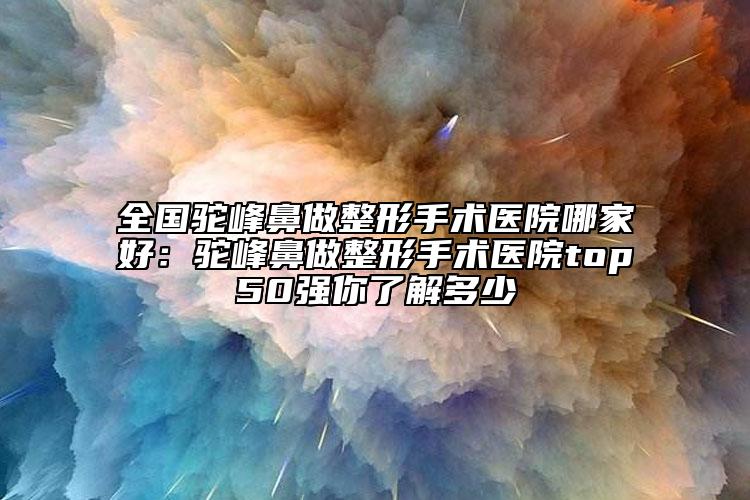 全国驼峰鼻做整形手术医院哪家好：驼峰鼻做整形手术医院top50强你了解多少