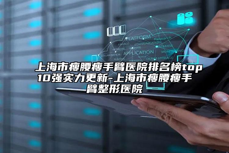 上海市瘦腰瘦手臂医院排名榜top10强实力更新-上海市瘦腰瘦手臂整形医院