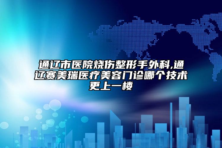 通辽市医院烧伤整形手外科,通辽赛美瑞医疗美容门诊哪个技术更上一楼