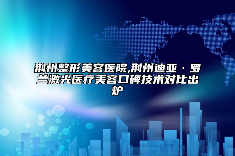 荆州整形美容医院,荆州迪亚·罗兰激光医疗美容口碑技术对比出炉