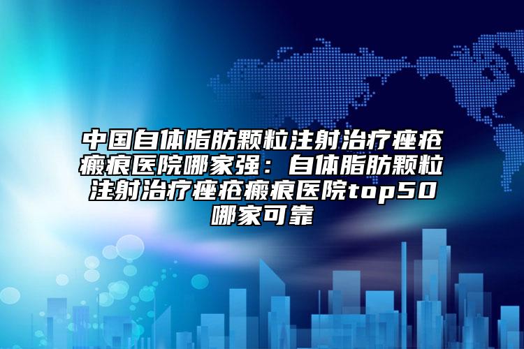 中国自体脂肪颗粒注射治疗痤疮瘢痕医院哪家强：自体脂肪颗粒注射治疗痤疮瘢痕医院top50哪家可靠