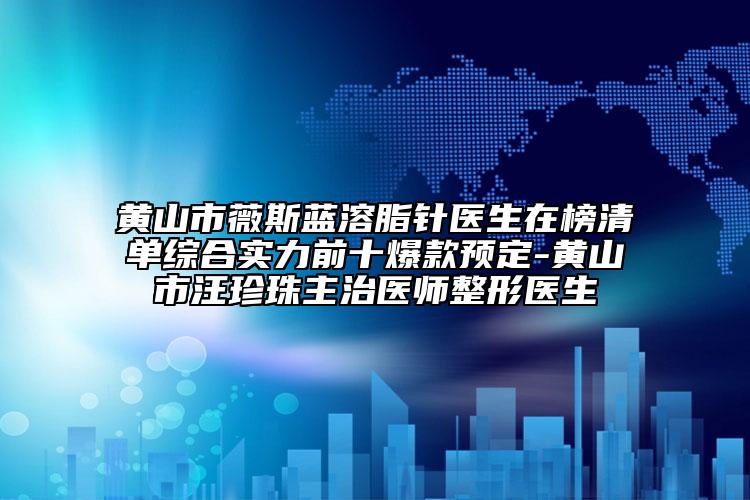 黄山市薇斯蓝溶脂针医生在榜清单综合实力前十爆款预定-黄山市汪珍珠主治医师整形医生