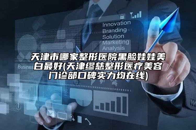 天津市哪家整形医院黑脸娃娃美白最好(天津缪慈整形医疗美容门诊部口碑实力均在线)