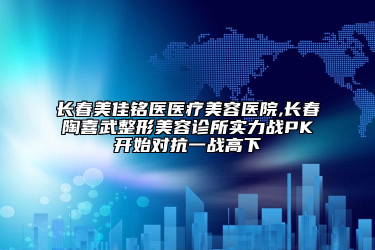 长春美佳铭医医疗美容医院,长春陶喜武整形美容诊所实力战PK开始对抗一战高下