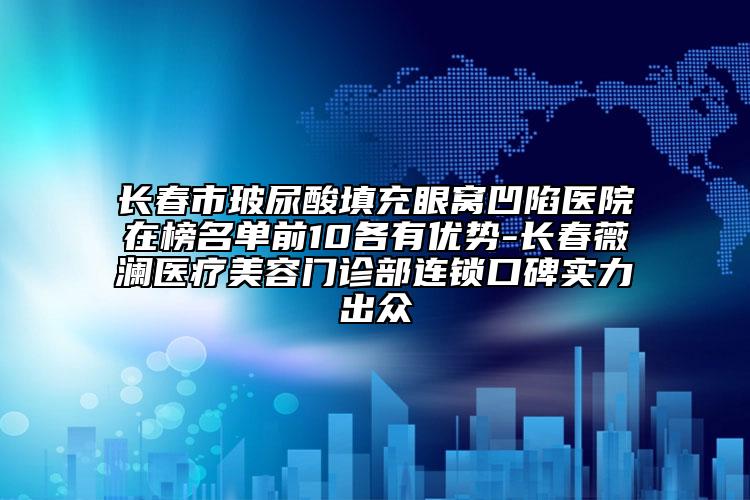 长春市玻尿酸填充眼窝凹陷医院在榜名单前10各有优势-长春薇澜医疗美容门诊部连锁口碑实力出众