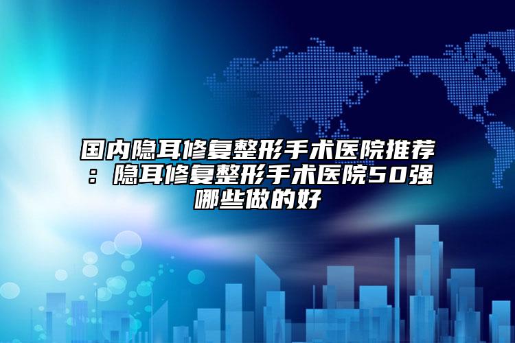 国内隐耳修复整形手术医院推荐：隐耳修复整形手术医院50强哪些做的好