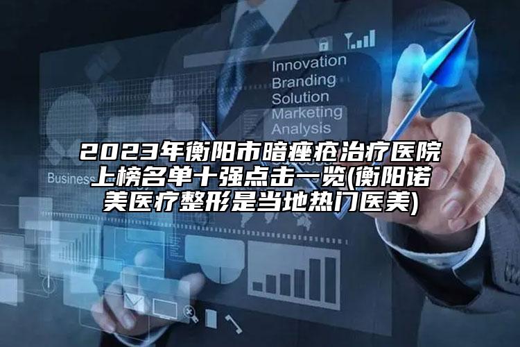 2023年衡阳市暗痤疮治疗医院上榜名单十强点击一览(衡阳诺美医疗整形是当地热门医美)