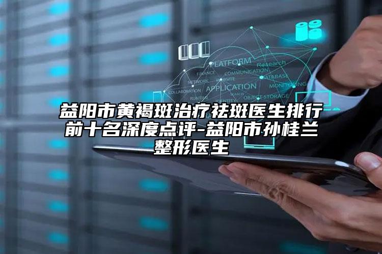 益阳市黄褐斑治疗祛斑医生排行前十名深度点评-益阳市孙桂兰整形医生