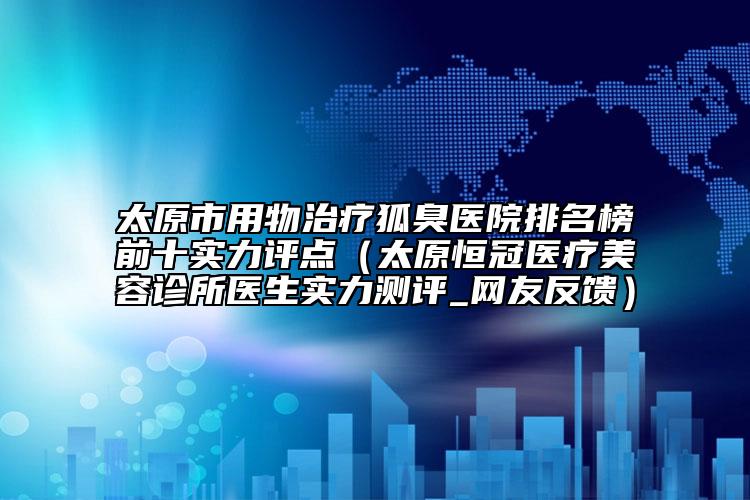 太原市用物治疗狐臭医院排名榜前十实力评点（太原恒冠医疗美容诊所医生实力测评_网友反馈）