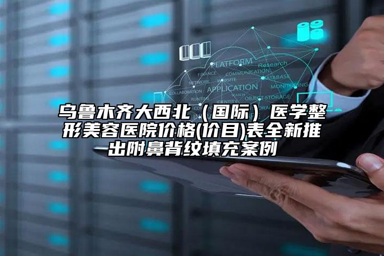 乌鲁木齐大西北（国际）医学整形美容医院价格(价目)表全新推出附鼻背纹填充案例