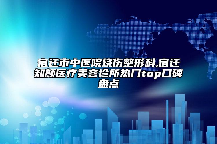 宿迁市中医院烧伤整形科,宿迁知颜医疗美容诊所热门top口碑盘点
