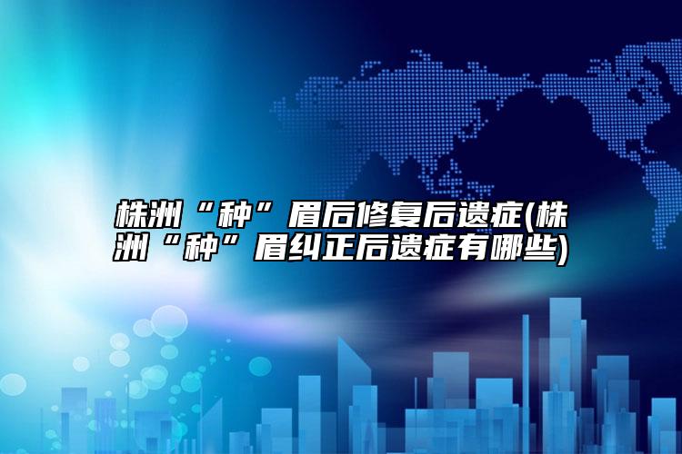 株洲“种”眉后修复后遗症(株洲“种”眉纠正后遗症有哪些)