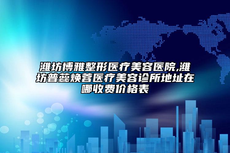 潍坊博雅整形医疗美容医院,潍坊普蕊焕蓉医疗美容诊所地址在哪收费价格表