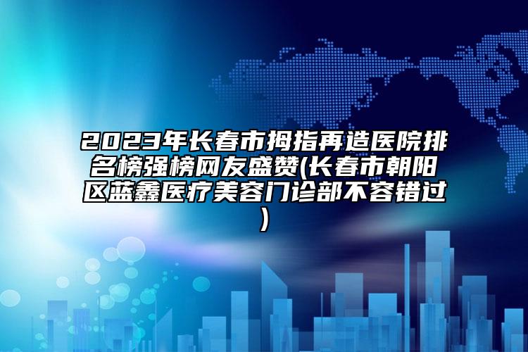 2023年长春市拇指再造医院排名榜强榜网友盛赞(长春市朝阳区蓝鑫医疗美容门诊部不容错过)