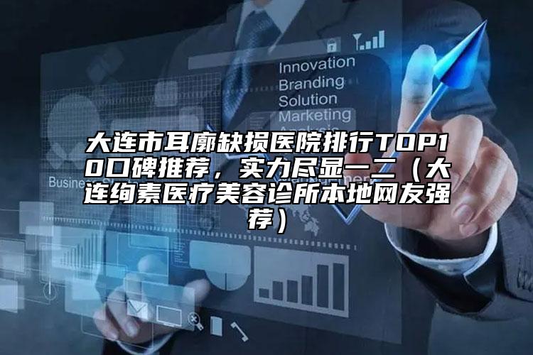 大连市耳廓缺损医院排行TOP10口碑推荐，实力尽显一二（大连绚素医疗美容诊所本地网友强荐）