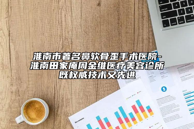 淮南市著名鼻软骨歪手术医院-淮南田家庵周金维医疗美容诊所既权威技术又先进