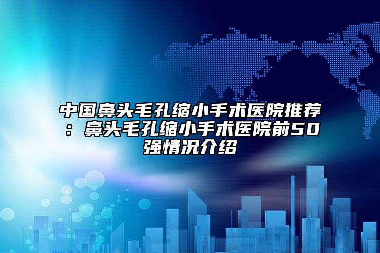 中国鼻头毛孔缩小手术医院推荐：鼻头毛孔缩小手术医院前50强情况介绍