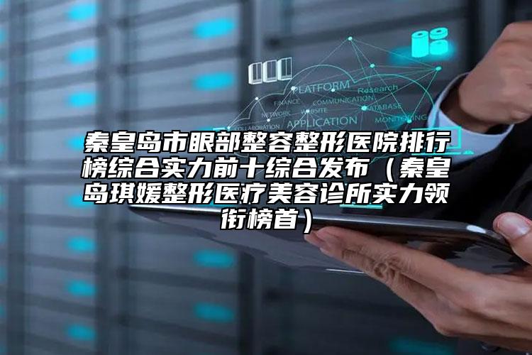 秦皇岛市眼部整容整形医院排行榜综合实力前十综合发布（秦皇岛琪媛整形医疗美容诊所实力领衔榜首）