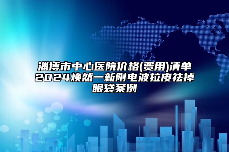淄博市中心医院价格(费用)清单2024焕然一新附电波拉皮祛掉眼袋案例