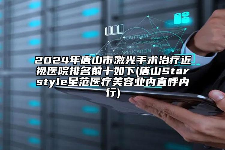 2024年唐山市激光手术治疗近视医院排名前十如下(唐山Starstyle星范医疗美容业内直呼内行)