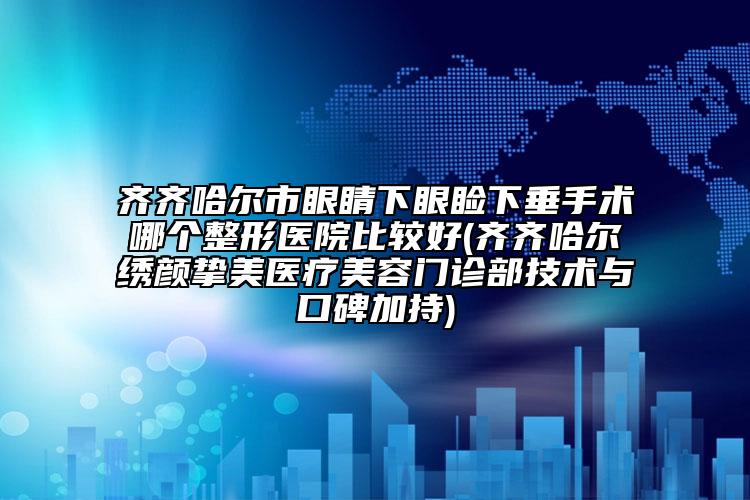 齐齐哈尔市眼睛下眼睑下垂手术哪个整形医院比较好(齐齐哈尔绣颜挚美医疗美容门诊部技术与口碑加持)