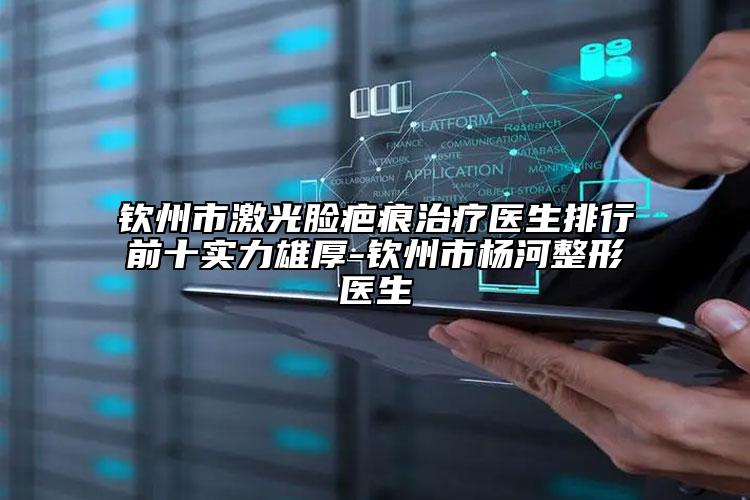 钦州市激光脸疤痕治疗医生排行前十实力雄厚-钦州市杨河整形医生