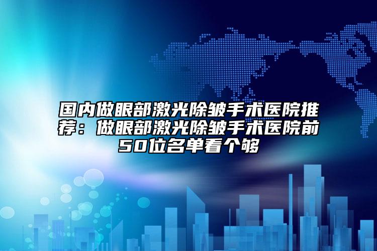 国内做眼部激光除皱手术医院推荐：做眼部激光除皱手术医院前50位名单看个够