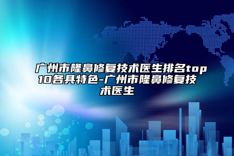 广州市隆鼻修复技术医生排名top10各具特色-广州市隆鼻修复技术医生