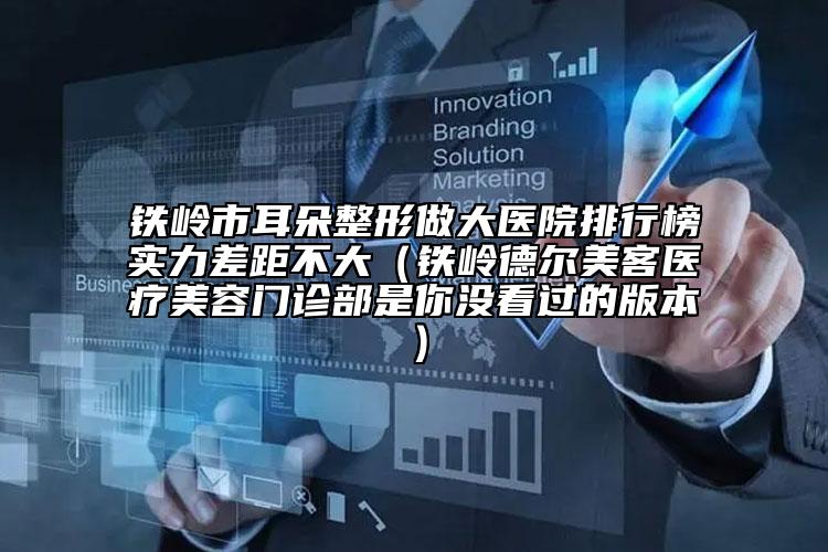 铁岭市耳朵整形做大医院排行榜实力差距不大（铁岭德尔美客医疗美容门诊部是你没看过的版本）