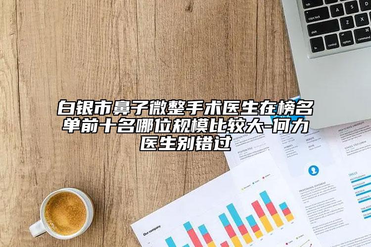 白银市鼻子微整手术医生在榜名单前十名哪位规模比较大-何力医生别错过