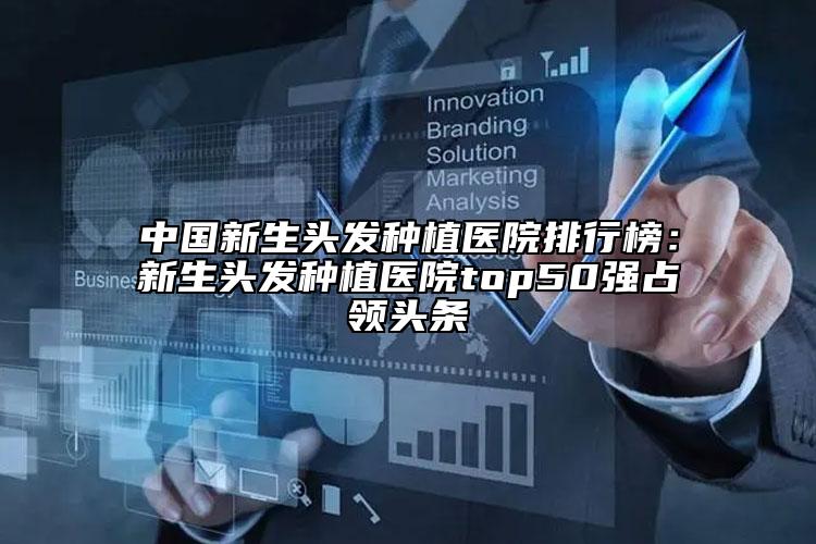 中国新生头发种植医院排行榜：新生头发种植医院top50强占领头条