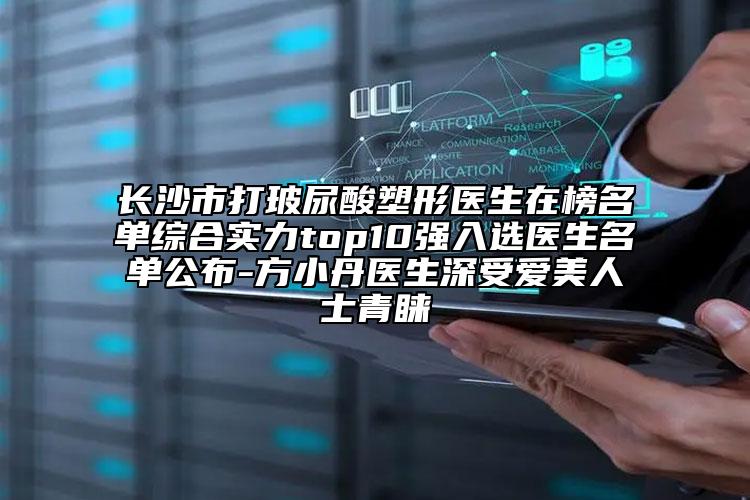 长沙市打玻尿酸塑形医生在榜名单综合实力top10强入选医生名单公布-方小丹医生深受爱美人士青睐