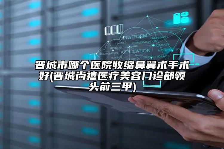 晋城市哪个医院收缩鼻翼术手术好(晋城尚禧医疗美容门诊部领头前三甲)