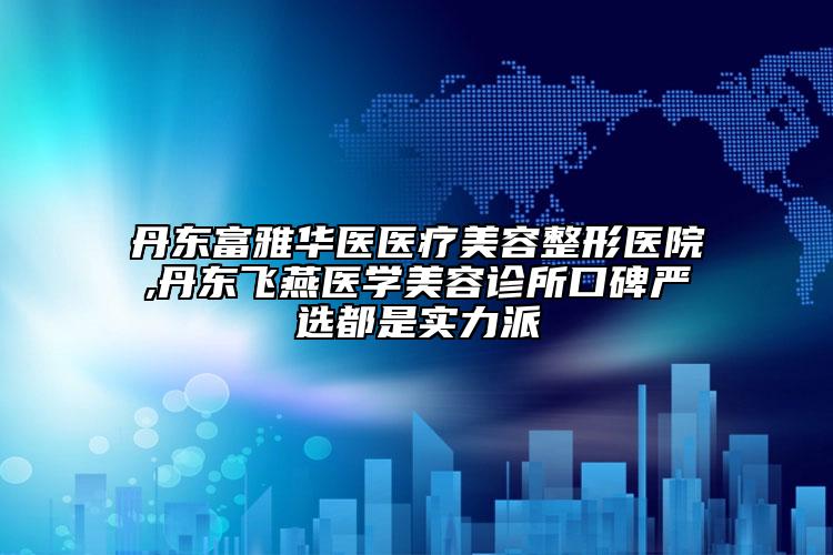 丹东富雅华医医疗美容整形医院,丹东飞燕医学美容诊所口碑严选都是实力派