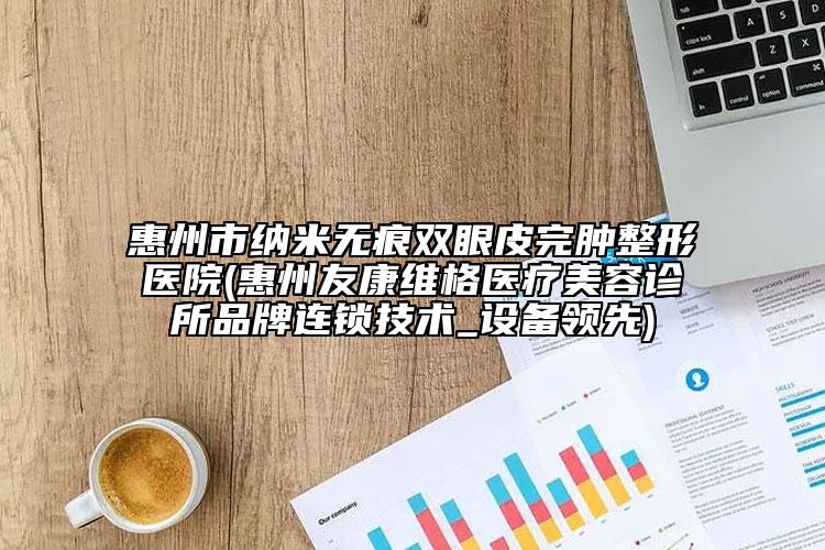 惠州市纳米无痕双眼皮完肿整形医院(惠州友康维格医疗美容诊所品牌连锁技术_设备领先)