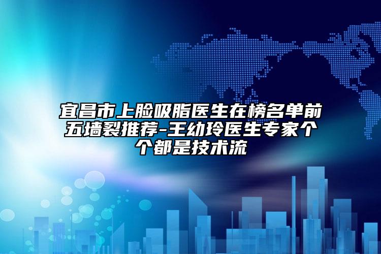 宜昌市上脸吸脂医生在榜名单前五墙裂推荐-王幼玲医生专家个个都是技术流