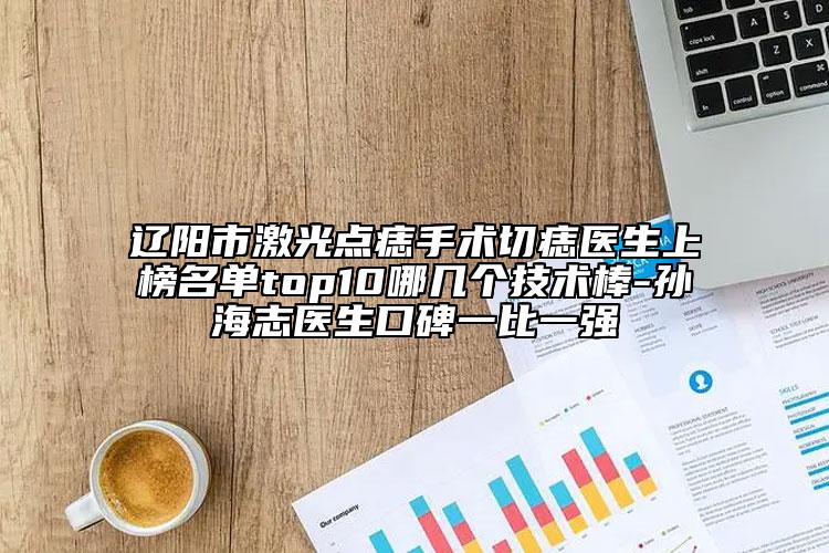 辽阳市激光点痣手术切痣医生上榜名单top10哪几个技术棒-孙海志医生口碑一比一强