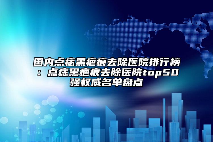 国内点痣黑疤痕去除医院排行榜：点痣黑疤痕去除医院top50强权威名单盘点